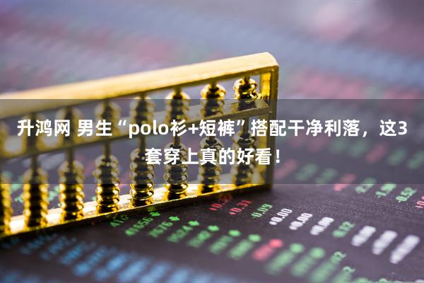升鸿网 男生“polo衫+短裤”搭配干净利落，这3套穿上真的好看！