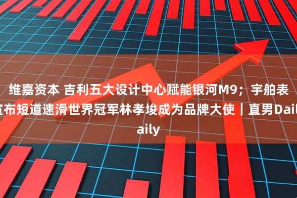 维嘉资本 吉利五大设计中心赋能银河M9；宇舶表宣布短道速滑世界冠军林孝埈成为品牌大使｜直男Daily