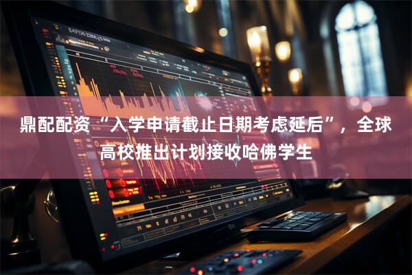 鼎配配资 “入学申请截止日期考虑延后”，全球高校推出计划接收哈佛学生