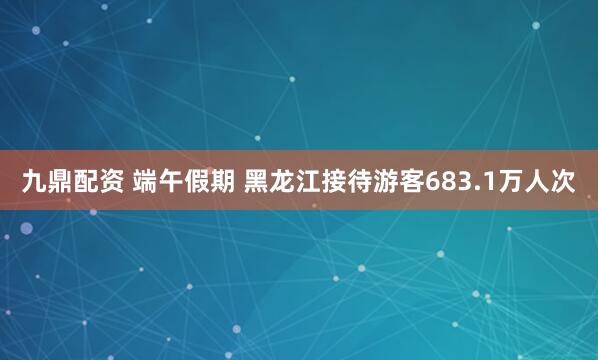 九鼎配资 端午假期 黑龙江接待游客683.1万人次