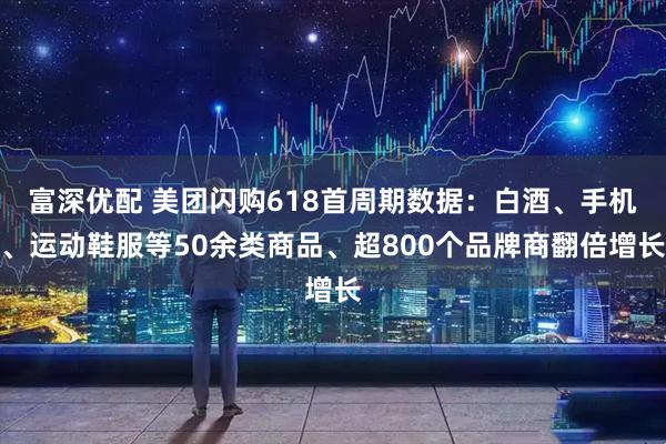 富深优配 美团闪购618首周期数据：白酒、手机、运动鞋服等50余类商品、超800个品牌商翻倍增长