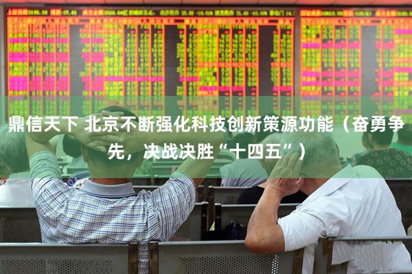 鼎信天下 北京不断强化科技创新策源功能（奋勇争先，决战决胜“十四五”）