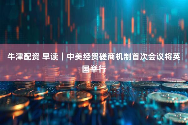 牛津配资 早读｜中美经贸磋商机制首次会议将英国举行