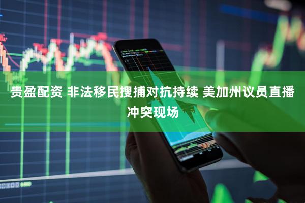 贵盈配资 非法移民搜捕对抗持续 美加州议员直播冲突现场