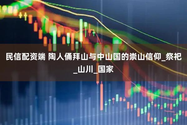 民信配资端 陶人俑拜山与中山国的崇山信仰_祭祀_山川_国家