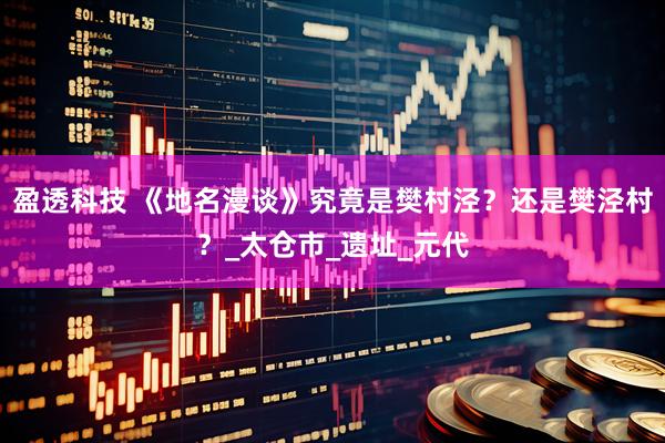 盈透科技 《地名漫谈》究竟是樊村泾？还是樊泾村？_太仓市_遗址_元代