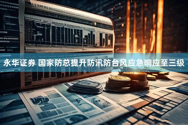 永华证券 国家防总提升防汛防台风应急响应至三级