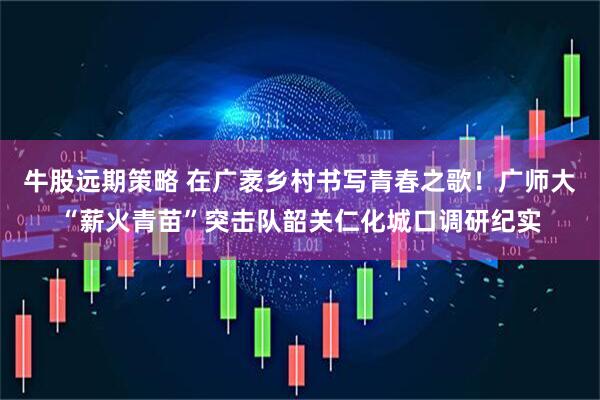 牛股远期策略 在广袤乡村书写青春之歌！广师大“薪火青苗”突击队韶关仁化城口调研纪实