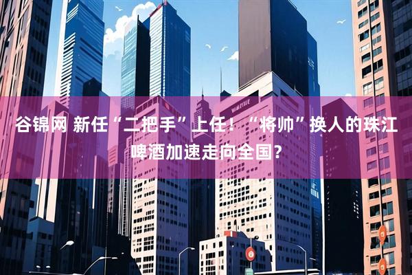 谷锦网 新任“二把手”上任！“将帅”换人的珠江啤酒加速走向全国？