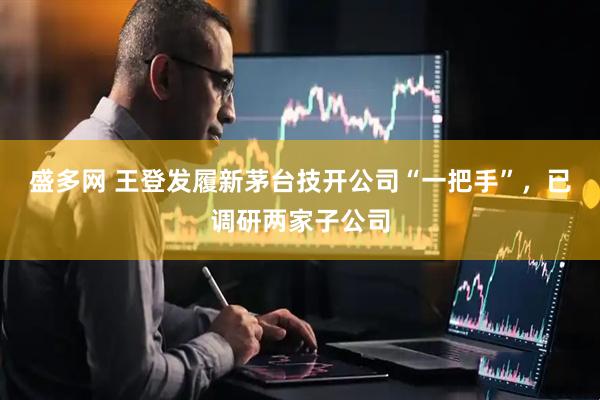 盛多网 王登发履新茅台技开公司“一把手”，已调研两家子公司