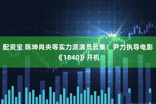 配资宝 陈坤肖央等实力派演员云集！尹力执导电影《1840》开机