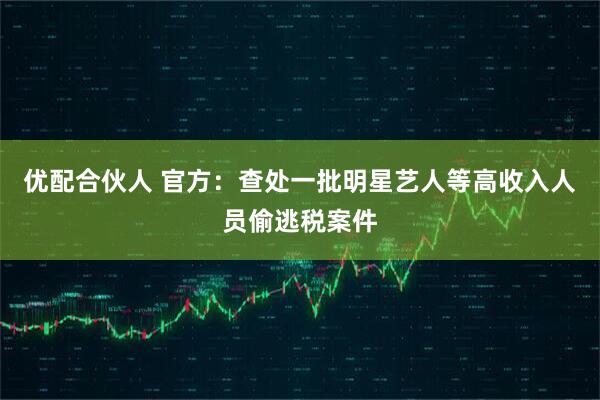 优配合伙人 官方：查处一批明星艺人等高收入人员偷逃税案件