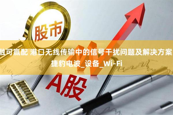 融可赢配 港口无线传输中的信号干扰问题及解决方案-捷豹电波_设备_Wi-Fi