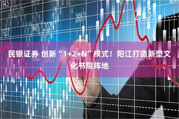 民银证券 创新“1+2+N”模式！阳江打造新型文化书院阵地