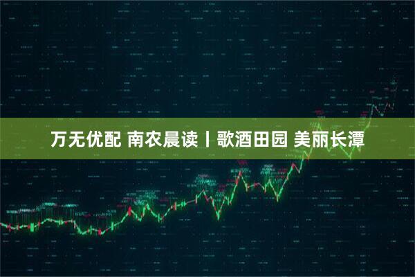 万无优配 南农晨读丨歌酒田园 美丽长潭
