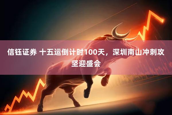 信钰证券 十五运倒计时100天，深圳南山冲刺攻坚迎盛会
