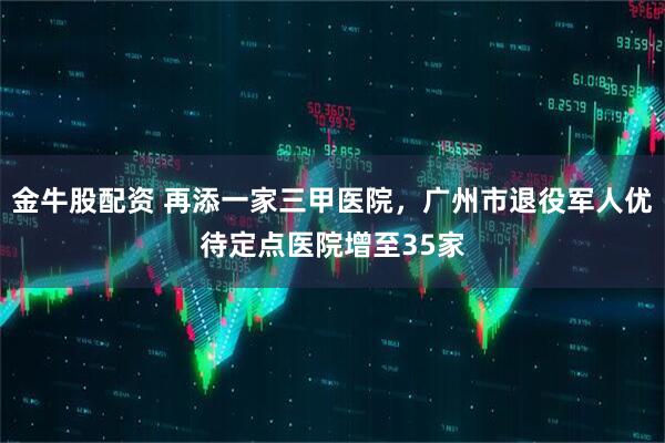 金牛股配资 再添一家三甲医院，广州市退役军人优待定点医院增至35家