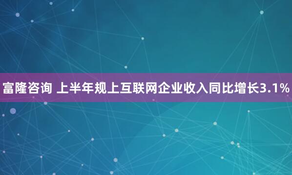 富隆咨询 上半年规上互联网企业收入同比增长3.1%