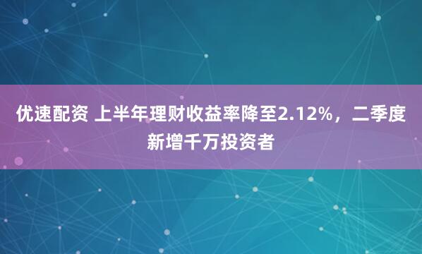 优速配资 上半年理财收益率降至2.12%，二季度新增千万投资者