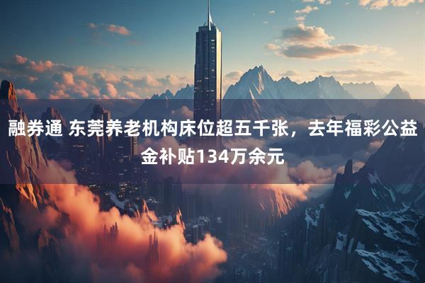 融券通 东莞养老机构床位超五千张，去年福彩公益金补贴134万余元