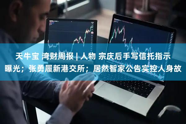 天牛宝 湾财周报 | 人物 宗庆后手写信托指示曝光；张勇履新港交所；居然智家公告实控人身故