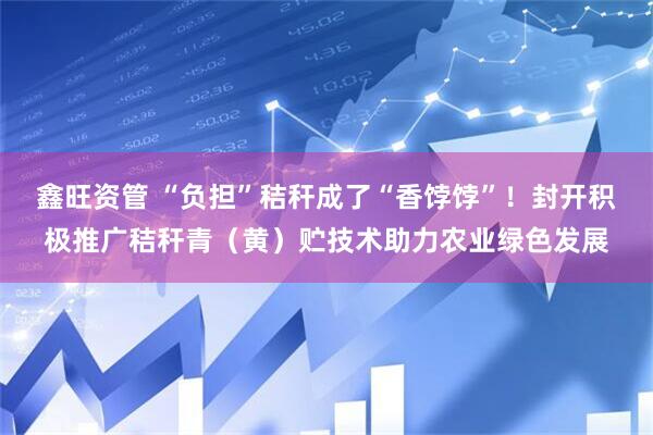 鑫旺资管 “负担”秸秆成了“香饽饽”！封开积极推广秸秆青（黄）贮技术助力农业绿色发展