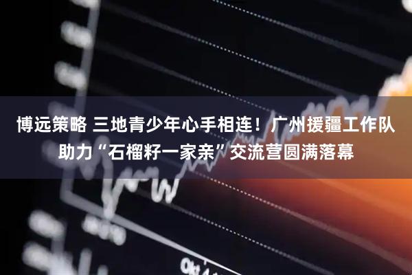 博远策略 三地青少年心手相连！广州援疆工作队助力“石榴籽一家亲”交流营圆满落幕