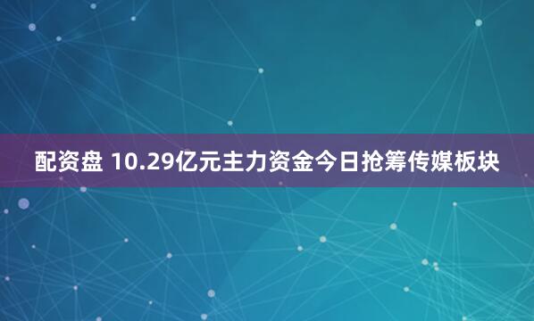 配资盘 10.29亿元主力资金今日抢筹传媒板块