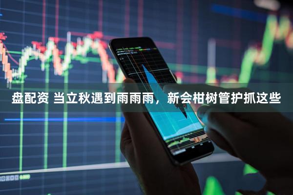 盘配资 当立秋遇到雨雨雨，新会柑树管护抓这些