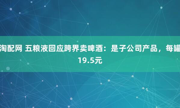 淘配网 五粮液回应跨界卖啤酒：是子公司产品，每罐19.5元