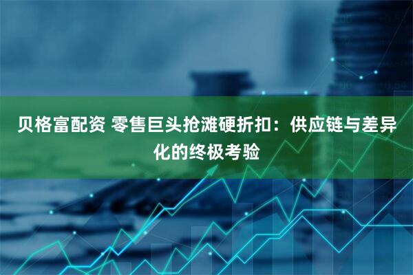 贝格富配资 零售巨头抢滩硬折扣：供应链与差异化的终极考验
