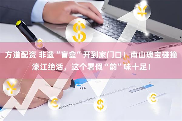 方道配资 非遗“盲盒”开到家门口！南山瑰宝碰撞濠江绝活，这个暑假“韵”味十足！