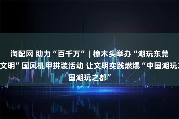 淘配网 助力“百千万” | 樟木头举办“潮玩东莞 漫创文明”国风机甲拼装活动 让文明实践燃爆“中国潮玩之都”