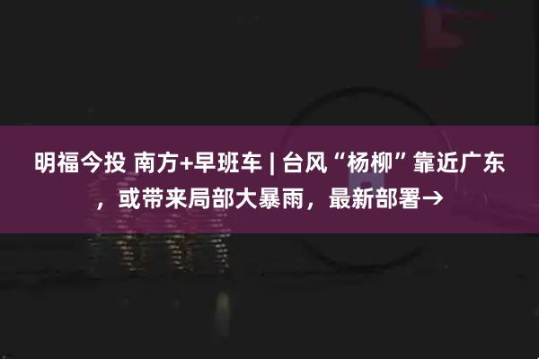 明福今投 南方+早班车 | 台风“杨柳”靠近广东，或带来局部大暴雨，最新部署→