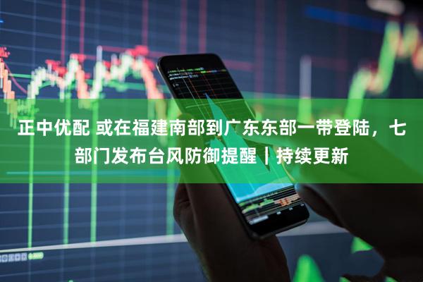 正中优配 或在福建南部到广东东部一带登陆，七部门发布台风防御提醒｜持续更新