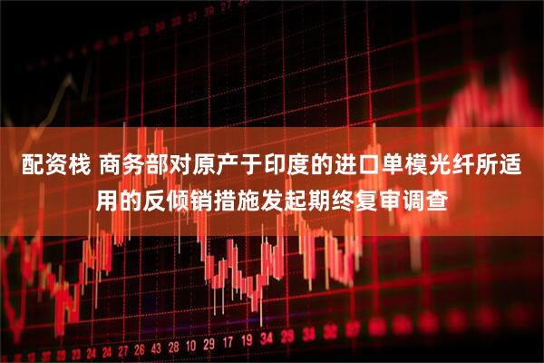 配资栈 商务部对原产于印度的进口单模光纤所适用的反倾销措施发起期终复审调查