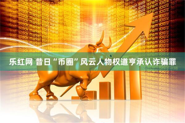 乐红网 昔日“币圈”风云人物权道亨承认诈骗罪