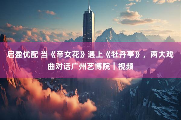 启盈优配 当《帝女花》遇上《牡丹亭》，两大戏曲对话广州艺博院｜视频