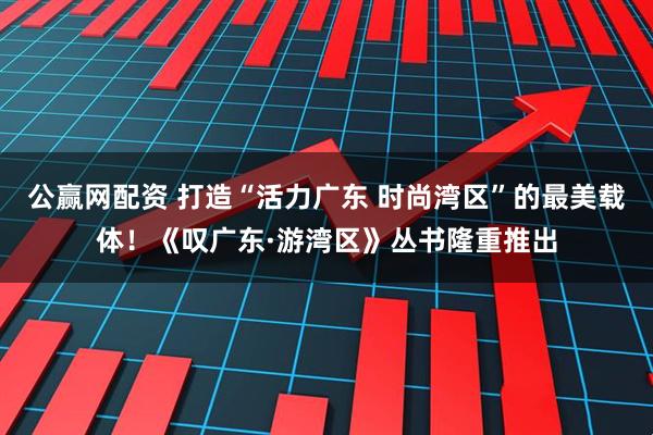 公赢网配资 打造“活力广东 时尚湾区”的最美载体！《叹广东·游湾区》丛书隆重推出