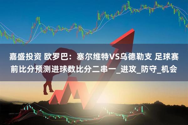 嘉盛投资 欧罗巴：塞尔维特VS乌德勒支 足球赛前比分预测进球数比分二串一_进攻_防守_机会