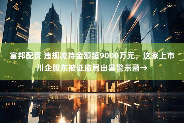 富邦配资 违规减持金额超9000万元，这家上市川企股东被证监局出具警示函→