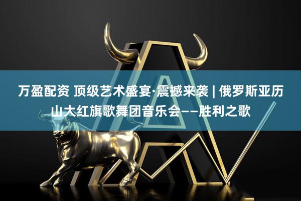 万盈配资 顶级艺术盛宴·震撼来袭 | 俄罗斯亚历山大红旗歌舞团音乐会——胜利之歌