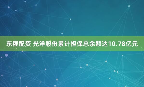 东程配资 光洋股份累计担保总余额达10.78亿元