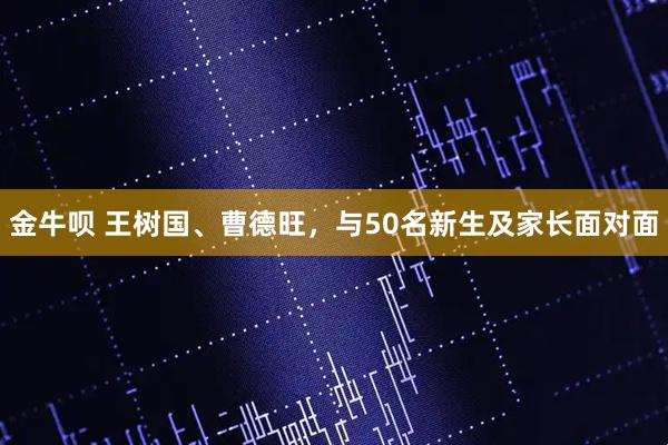 金牛呗 王树国、曹德旺，与50名新生及家长面对面