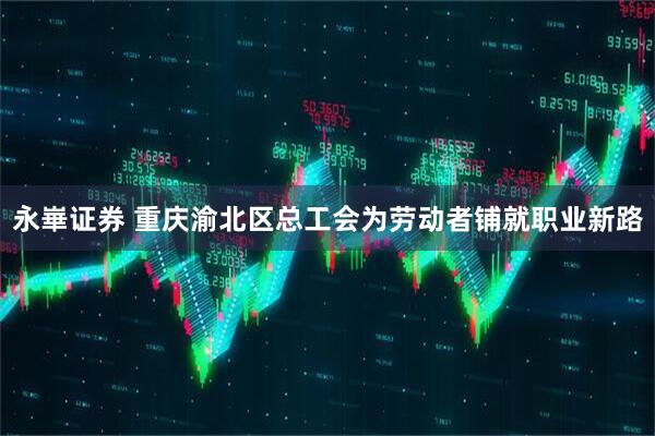 永崋证券 重庆渝北区总工会为劳动者铺就职业新路