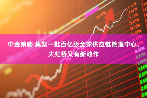 中金策略 集聚一批百亿级全球供应链管理中心，大虹桥又有新动作