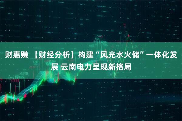财惠赚 【财经分析】构建“风光水火储”一体化发展 云南电力呈现新格局
