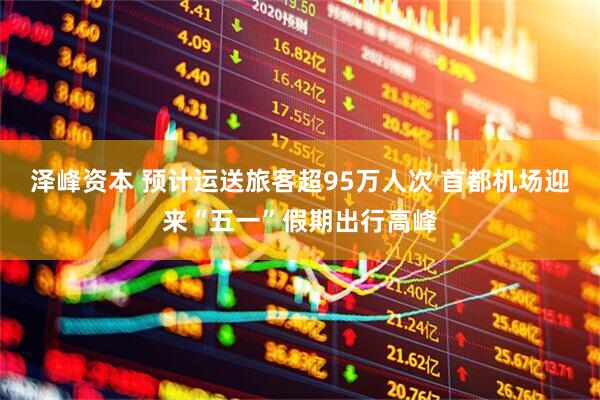 泽峰资本 预计运送旅客超95万人次 首都机场迎来“五一”假期出行高峰