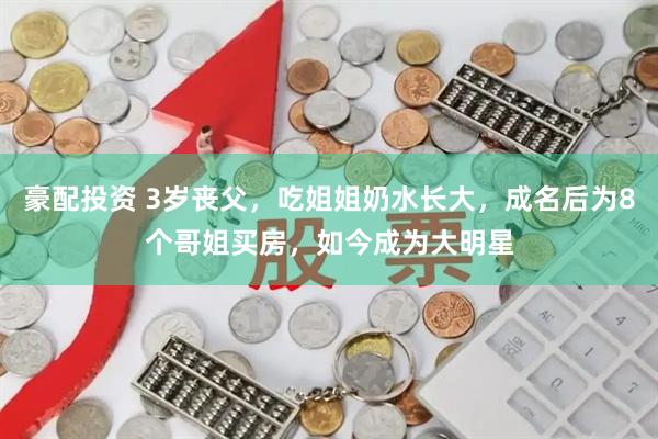 豪配投资 3岁丧父,吃姐姐奶水长大,成名后为8个哥姐买房,如今成为大明星