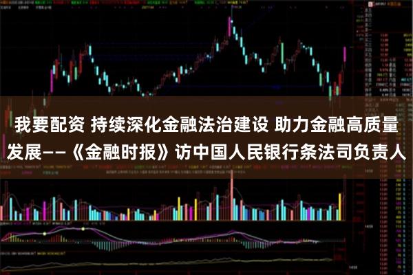 我要配资 持续深化金融法治建设 助力金融高质量发展——《金融时报》访中国人民银行条法司负责人